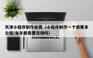 大同天津小程序制作收费（小程序制作一个需要多少钱!每年都需要交钱吗）